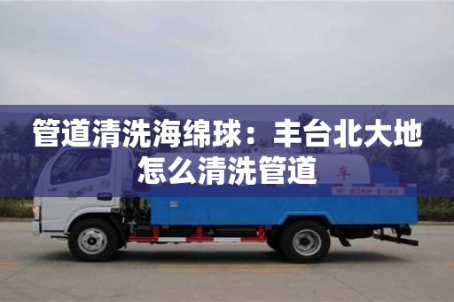 北京管道清洗海綿球：豐臺北大地怎么清洗管道
