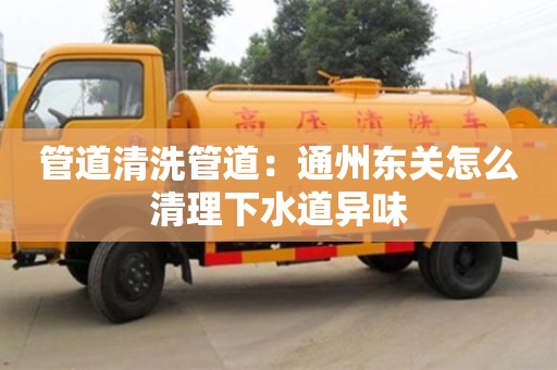 北京管道清洗管道：通州東關怎么清理下水道異味