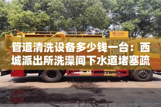 北京管道清洗設備多少錢一臺：西城派出所洗澡間下水道堵塞疏通