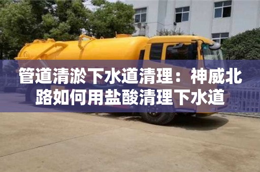 北京管道清淤下水道清理：神威北路如何用鹽酸清理下水道