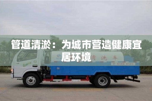 北京管道清淤：為城市營造健康宜居環境