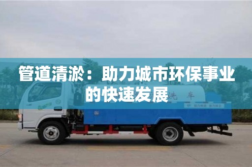 北京管道清淤：助力城市環(huán)保事業(yè)的快速發(fā)展