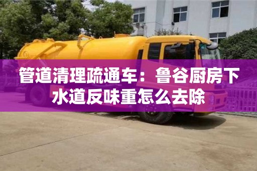 北京管道清理疏通車：魯谷廚房下水道反味重怎么去除