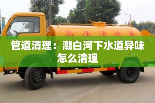 南京管道清理：潮白河下水道異味怎么清理