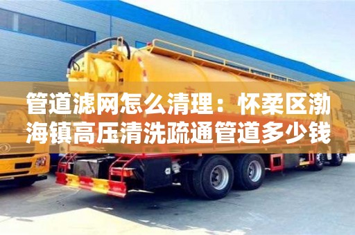 北京管道濾網怎么清理：懷柔區渤海鎮高壓清洗疏通管道多少錢1米