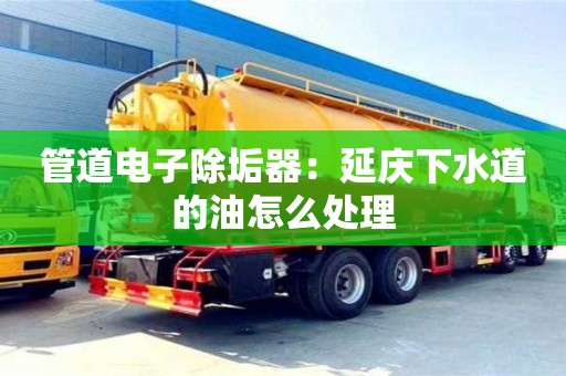 管道電子除垢器：延慶下水道的油怎么處理