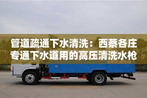 北京管道疏通下水清洗：西蔡各莊專(zhuān)通下水道用的高壓清洗水槍