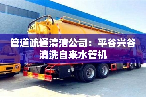北京管道疏通清潔公司：平谷興谷清洗自來水管機(jī)
