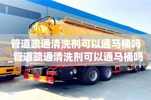 唐山管道疏通清洗劑可以通馬桶嗎_管道疏通清洗劑可以通馬桶嗎有毒嗎