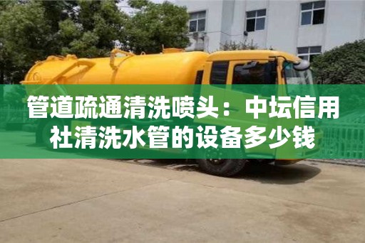 北京管道疏通清洗噴頭：中壇信用社清洗水管的設備多少錢