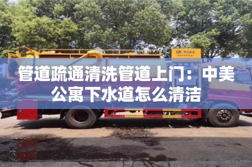 北京管道疏通清洗管道上門：中美公寓下水道怎么清潔