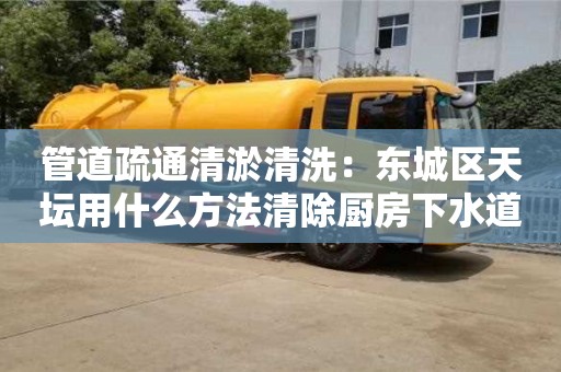 北京管道疏通清淤清洗：東城區(qū)天壇用什么方法清除廚房下水道油污
