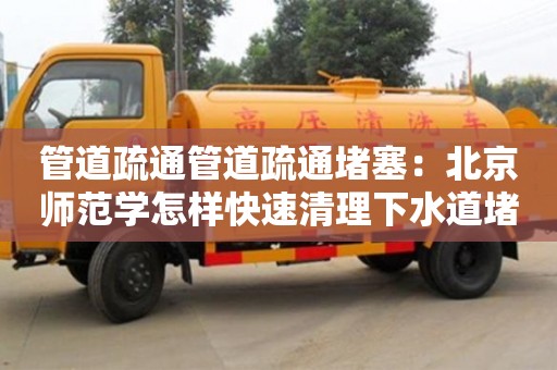 北京管道疏通管道疏通堵塞：北京師范學怎樣快速清理下水道堵塞