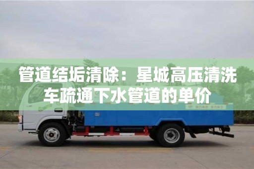 北京管道結垢清除：星城高壓清洗車疏通下水管道的單價