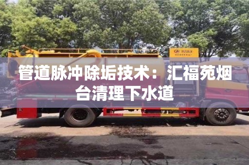 北京管道脈沖除垢技術：匯福苑煙臺清理下水道
