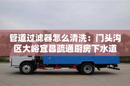 北京管道過濾器怎么清洗：門頭溝區大峪宜昌疏通廚房下水道