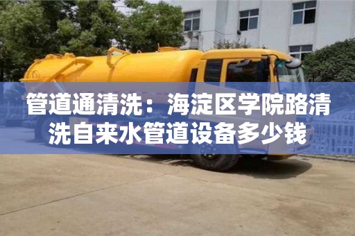 北京管道通清洗：海淀區學院路清洗自來水管道設備多少錢
