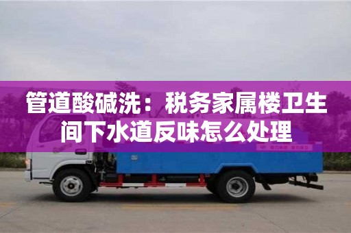 北京管道酸堿洗：稅務家屬樓衛生間下水道反味怎么處理