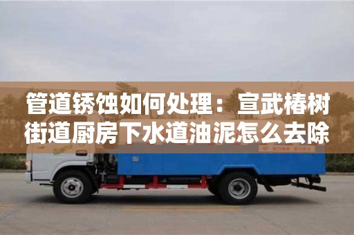 北京管道銹蝕如何處理：宣武椿樹街道廚房下水道油泥怎么去除