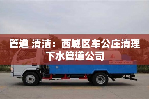 北京管道 清潔：西城區車公莊清理下水管道公司