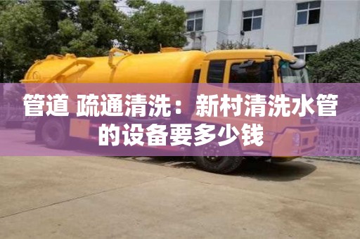 北京管道 疏通清洗：新村清洗水管的設(shè)備要多少錢
