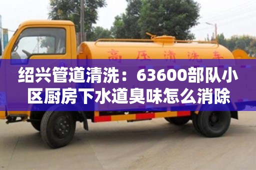 紹興管道清洗：63600部隊小區(qū)廚房下水道臭味怎么消除