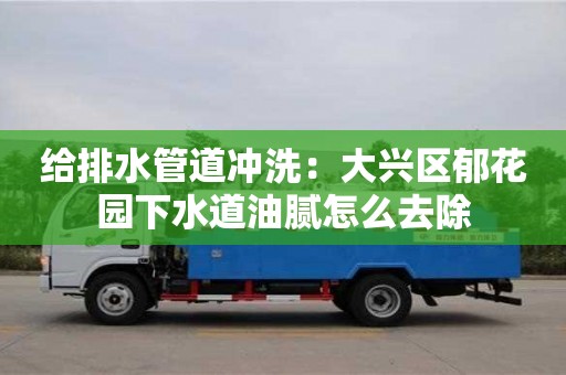 給排水管道沖洗：大興區郁花園下水道油膩怎么去除