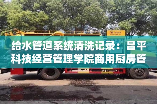 北京給水管道系統(tǒng)清洗記錄：昌平科技經(jīng)營管理學(xué)院商用廚房管道清洗