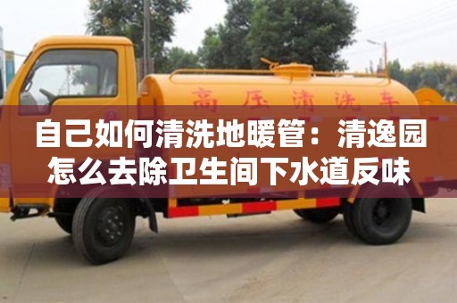 南京自己如何清洗地暖管：清逸園怎么去除衛生間下水道反味