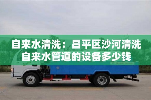 貴陽自來水清洗：昌平區沙河清洗自來水管道的設備多少錢