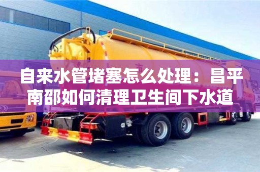自來水管堵塞怎么處理：昌平南邵如何清理衛生間下水道