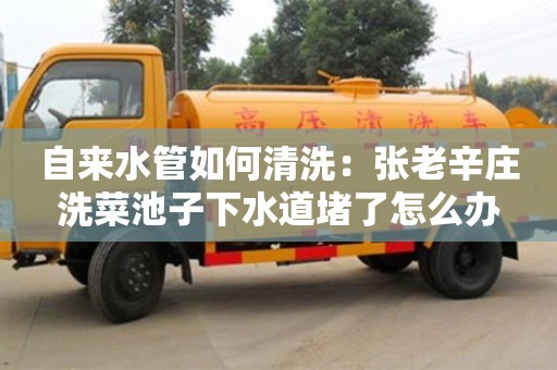 深圳自來水管如何清洗：張老辛莊洗菜池子下水道堵了怎么辦