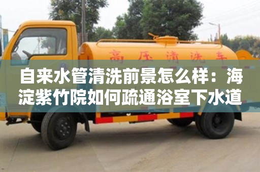 北京自來水管清洗前景怎么樣：海淀紫竹院如何疏通浴室下水道