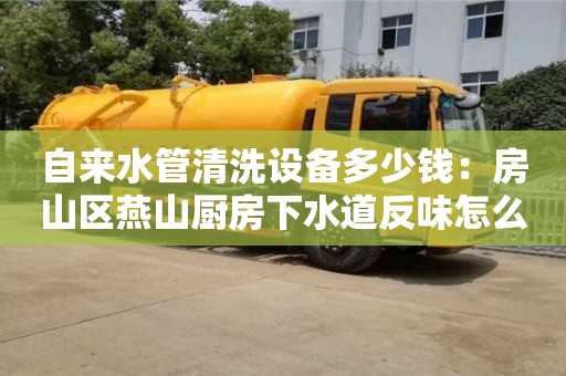自來水管清洗設備多少錢：房山區燕山廚房下水道反味怎么去除小蘇打