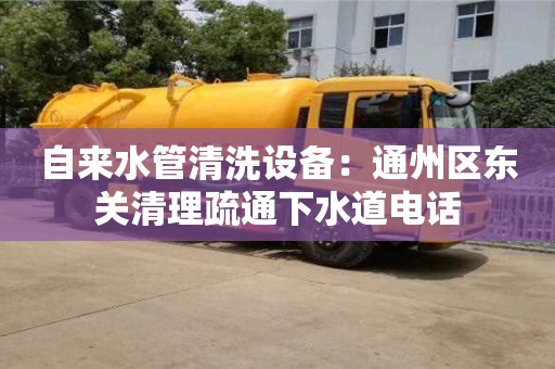 北京自來水管清洗設備：通州區東關清理疏通下水道電話