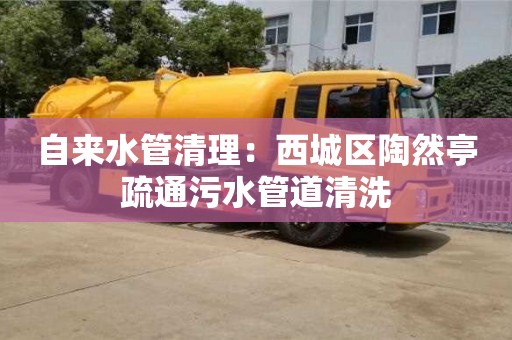 南京自來(lái)水管清理：西城區(qū)陶然亭疏通污水管道清洗