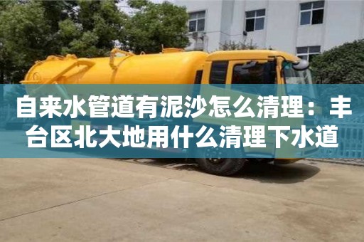 深圳自來水管道有泥沙怎么清理：豐臺區(qū)北大地用什么清理下水道