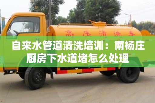 北京自來水管道清洗培訓：南楊莊廚房下水道堵怎么處理