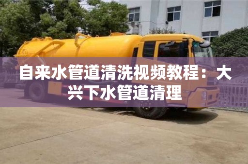 北京自來水管道清洗視頻教程：大興下水管道清理