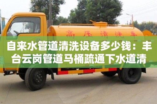 自來水管道清洗設(shè)備多少錢：豐臺云崗管道馬桶疏通下水道清洗