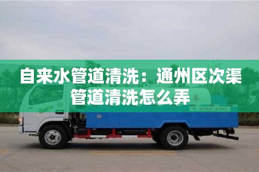 北京自來水管道清洗：通州區次渠管道清洗怎么弄