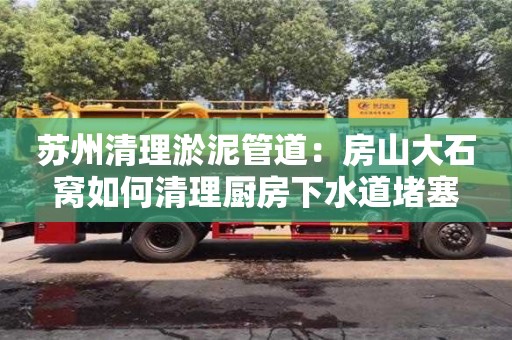 北京蘇州清理淤泥管道：房山大石窩如何清理廚房下水道堵塞