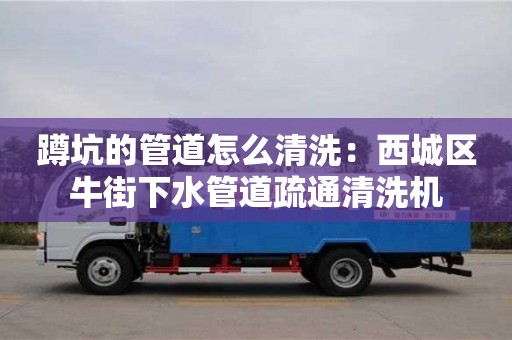 北京蹲坑的管道怎么清洗：西城區牛街下水管道疏通清洗機