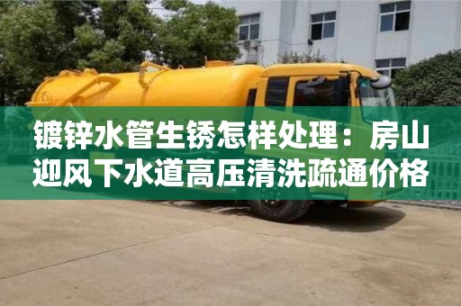 南京鍍鋅水管生銹怎樣處理：房山迎風(fēng)下水道高壓清洗疏通價(jià)格