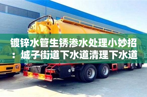 北京鍍鋅水管生銹滲水處理小妙招：城子街道下水道清理下水道清理