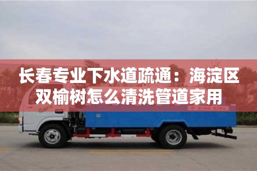 北京長(zhǎng)春專業(yè)下水道疏通：海淀區(qū)雙榆樹(shù)怎么清洗管道家用