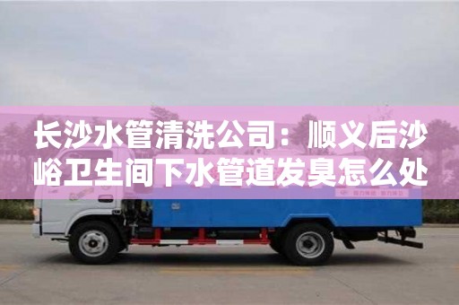 北京長沙水管清洗公司：順義后沙峪衛生間下水管道發臭怎么處理