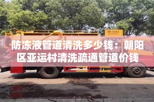 北京防凍液管道清洗多少錢：朝陽區(qū)亞運村清洗疏通管道價錢