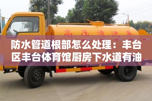 防水管道根部怎么處理：豐臺區豐臺體育館廚房下水道有油垢怎么清除