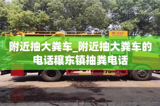 唐山附近抽大糞車_附近抽大糞車的電話穰東鎮抽糞電話